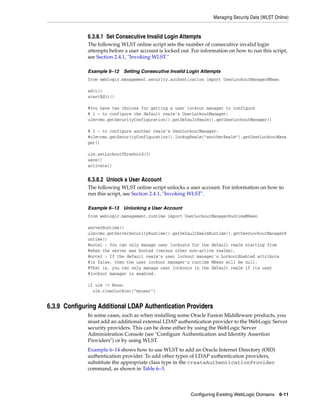 Managing Security Data (WLST Online)
Configuring Existing WebLogic Domains 6-11
6.3.8.1 Set Consecutive Invalid Login Attempts
The following WLST online script sets the number of consecutive invalid login
attempts before a user account is locked out. For information on how to run this script,
see Section 2.4.1, "Invoking WLST."
Example 6–12 Setting Consecutive Invalid Login Attempts
from weblogic.management.security.authentication import UserLockoutManagerMBean
edit()
startEdit()
#You have two choices for getting a user lockout manager to configure
# 1 - to configure the default realm's UserLockoutManager:
ulm=cmo.getSecurityConfiguration().getDefaultRealm().getUserLockoutManager()
# 2 - to configure another realm's UserLockoutManager:
#ulm=cmo.getSecurityConfiguration().lookupRealm("anotherRealm").getUserLockoutMana
ger()
ulm.setLockoutThreshold(3)
save()
activate()
6.3.8.2 Unlock a User Account
The following WLST online script unlocks a user account. For information on how to
run this script, see Section 2.4.1, "Invoking WLST".
Example 6–13 Unlocking a User Account
from weblogic.management.runtime import UserLockoutManagerRuntimeMBean
serverRuntime()
ulm=cmo.getServerSecurityRuntime().getDefaultRealmRuntime().getUserLockoutManagerR
untime()
#note1 : You can only manage user lockouts for the default realm starting from
#when the server was booted (versus other non-active realms).
#note2 : If the default realm's user lockout manager's LockoutEnabled attribute
#is false, then the user lockout manager's runtime MBean will be null.
#That is, you can only manage user lockouts in the default realm if its user
#lockout manager is enabled.
if ulm != None:
ulm.clearLockout("myuser")
6.3.9 Configuring Additional LDAP Authentication Providers
In some cases, such as when installing some Oracle Fusion Middleware products, you
must add an additional external LDAP authentication provider to the WebLogic Server
security providers. This can be done either by using the WebLogic Server
Administration Console (see "Configure Authentication and Identity Assertion
Providers") or by using WLST.
Example 6–14 shows how to use WLST to add an Oracle Internet Directory (OID)
authentication provider. To add other types of LDAP authentication providers,
substitute the appropriate class type in the createAuthenticationProvider
command, as shown in Table 6–3.
 