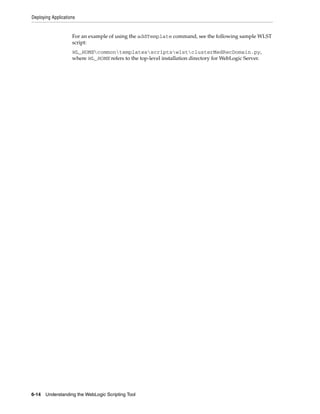 Deploying Applications
6-14 Understanding the WebLogic Scripting Tool
For an example of using the addTemplate command, see the following sample WLST
script:
WL_HOMEcommontemplatesscriptswlstclusterMedRecDomain.py,
where WL_HOME refers to the top-level installation directory for WebLogic Server.
 