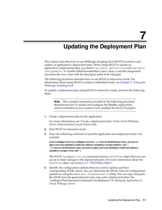 7
Updating the Deployment Plan 7-1
7Updating the Deployment Plan
This chapter describes how to use WebLogic Scripting Tool (WLST) to retrieve and
update an application's deployment plan. When using WLST to update an
application's deployment plan, you define variable definitions and variable
assignments. A variable definition identifies a new value; a variable assignment
associates the new value with the descriptor entity to be changed.
The following procedure describes how to use WLST in interactive mode. For
information about using WLST in script or embedded mode, see Chapter 2, "Using the
WebLogic Scripting Tool"
To update a deployment plan using WLST in interactive mode, perform the following
steps:
1. Create a deployment plan for the application.
For more information, see "Create a deployment plan" in the Oracle WebLogic
Server Administration Console Online Help.
2. Start WLST in interactive mode.
3. Enter the following command to load the application and deployment plan. For
example:
plan=loadApplication(loadApplication('c:/Oracle/Middleware/user_projects/
applications/mydomain/modules/medrec/assembly/target/medrec.ear',
'c:/Oracle/Middleware/user_projects/applications/mydomain/modules/medrec/
assembly/target/Plan.xml')
The WLST loadApplication command returns a WLSTPlan object that you can
access to make changes to the deployment plan. For more information about the
WLSTPlan object, see Section A.1, "WLSTPlan Object".
4. Identify the configuration options that you want to update and their
corresponding XPath values. You can determine the XPath value for configuration
options by using the weblogic.PlanGenerator utility. You can copy and paste
the XPath from the generated plan into your active deployment plan. See
"weblogic.PlanGenerator Command Line Reference" in Deploying Applications to
Oracle WebLogic Server.
Note: The example commands provided in the following procedure
demonstrate how to update and configure the MedRec application,
which is installed on your system if you installed the Server Examples.
 