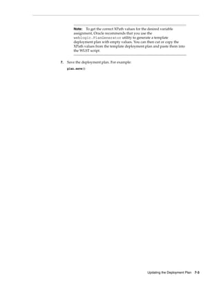 Updating the Deployment Plan 7-3
7. Save the deployment plan. For example:
plan.save()
Note: To get the correct XPath values for the desired variable
assignment, Oracle recommends that you use the
weblogic.PlanGenerator utility to generate a template
deployment plan with empty values. You can then cut or copy the
XPath values from the template deployment plan and paste them into
the WLST script.
 