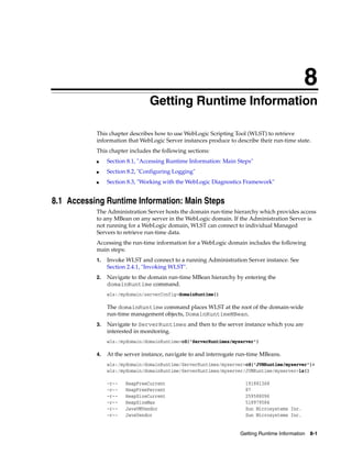 8
Getting Runtime Information 8-1
8Getting Runtime Information
This chapter describes how to use WebLogic Scripting Tool (WLST) to retrieve
information that WebLogic Server instances produce to describe their run-time state.
This chapter includes the following sections:
■ Section 8.1, "Accessing Runtime Information: Main Steps"
■ Section 8.2, "Configuring Logging"
■ Section 8.3, "Working with the WebLogic Diagnostics Framework"
8.1 Accessing Runtime Information: Main Steps
The Administration Server hosts the domain run-time hierarchy which provides access
to any MBean on any server in the WebLogic domain. If the Administration Server is
not running for a WebLogic domain, WLST can connect to individual Managed
Servers to retrieve run-time data.
Accessing the run-time information for a WebLogic domain includes the following
main steps:
1. Invoke WLST and connect to a running Administration Server instance. See
Section 2.4.1, "Invoking WLST".
2. Navigate to the domain run-time MBean hierarchy by entering the
domainRuntime command.
wls:/mydomain/serverConfig>domainRuntime()
The domainRuntime command places WLST at the root of the domain-wide
run-time management objects, DomainRuntimeMBean.
3. Navigate to ServerRuntimes and then to the server instance which you are
interested in monitoring.
wls:/mydomain/domainRuntime>cd('ServerRuntimes/myserver')
4. At the server instance, navigate to and interrogate run-time MBeans.
wls:/mydomain/domainRuntime/ServerRuntimes/myserver>cd('JVMRuntime/myserver')>
wls:/mydomain/domainRuntime/ServerRuntimes/myserver/JVMRuntime/myserver>ls()
-r-- HeapFreeCurrent 191881368
-r-- HeapFreePercent 87
-r-- HeapSizeCurrent 259588096
-r-- HeapSizeMax 518979584
-r-- JavaVMVendor Sun Microsystems Inc.
-r-- JavaVendor Sun Microsystems Inc.
 