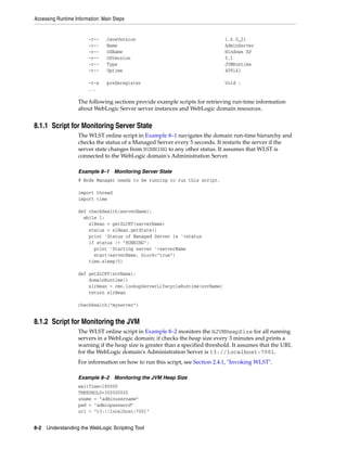 Accessing Runtime Information: Main Steps
8-2 Understanding the WebLogic Scripting Tool
-r-- JavaVersion 1.6.0_21
-r-- Name AdminServer
-r-- OSName Windows XP
-r-- OSVersion 5.1
-r-- Type JVMRuntime
-r-- Uptime 409141
-r-x preDeregister Void :
...
The following sections provide example scripts for retrieving run-time information
about WebLogic Server server instances and WebLogic domain resources.
8.1.1 Script for Monitoring Server State
The WLST online script in Example 8–1 navigates the domain run-time hierarchy and
checks the status of a Managed Server every 5 seconds. It restarts the server if the
server state changes from RUNNING to any other status. It assumes that WLST is
connected to the WebLogic domain's Administration Server.
Example 8–1 Monitoring Server State
# Node Manager needs to be running to run this script.
import thread
import time
def checkHealth(serverName):
while 1:
slBean = getSLCRT(serverName)
status = slBean.getState()
print 'Status of Managed Server is '+status
if status != "RUNNING":
print 'Starting server '+serverName
start(serverName, block="true")
time.sleep(5)
def getSLCRT(svrName):
domainRuntime()
slrBean = cmo.lookupServerLifecycleRuntime(svrName)
return slrBean
checkHealth("myserver")
8.1.2 Script for Monitoring the JVM
The WLST online script in Example 8–2 monitors the HJVMHeapSize for all running
servers in a WebLogic domain; it checks the heap size every 3 minutes and prints a
warning if the heap size is greater than a specified threshold. It assumes that the URL
for the WebLogic domain's Administration Server is t3://localhost:7001.
For information on how to run this script, see Section 2.4.1, "Invoking WLST".
Example 8–2 Monitoring the JVM Heap Size
waitTime=180000
THRESHOLD=300000000
uname = "adminusername"
pwd = "adminpassword"
url = "t3://localhost:7001"
 