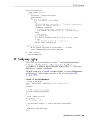 Configuring Logging
Getting Runtime Information 8-3
def monitorJVMHeapSize():
connect(uname, pwd, url)
while 1:
serverNames = getRunningServerNames()
domainRuntime()
for name in serverNames:
print 'Now checking '+name.getName()
try:
cd("/ServerRuntimes/"+name.getName()+"/JVMRuntime/"+name.getName())
heapSize = cmo.getHeapSizeCurrent()
if heapSize > THRESHOLD:
# do whatever is neccessary, send alerts, send email etc
print 'WARNING: The HEAPSIZE is Greater than the Threshold'
else:
print heapSize
except WLSTException,e:
# this typically means the server is not active, just ignore
# pass
print "Ignoring exception " + e.getMessage()
java.lang.Thread.sleep(waitTime)
def getRunningServerNames():
# only returns the currently running servers in the domain
return domainRuntimeService.getServerRuntimes()
if __name__== "main":
monitorJVMHeapSize()
8.2 Configuring Logging
Using WLST, you can configure a server instance's logging and message output.
To determine which log attributes can be configured, see "LogMBean" and
"LogFileMBean" in the MBean Reference for Oracle WebLogic Server. The reference also
indicates valid values for each attribute.
The WLST online script in Example 8–3 sets attributes of LogMBean (which extends
LogFileMBean). For information on how to run this script, see Section 2.4.1,
"Invoking WLST".
Example 8–3 Configuring Logging
# Connect to the server
connect("adminusername","adminpassword","t3://localhost:7001")
edit()
startEdit()
# set CMO to the server log config
cd("Servers/myserver/Log/myserver")
ls ()
# change LogMBean attributes
set("FileCount", 5)
set("FileMinSize", 400)
# list the current directory to confirm the new attribute values
ls ()
# save and activate the changes
save()
 