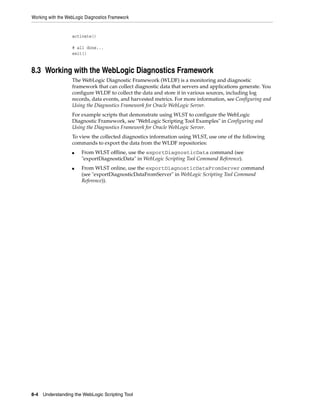 Working with the WebLogic Diagnostics Framework
8-4 Understanding the WebLogic Scripting Tool
activate()
# all done...
exit()
8.3 Working with the WebLogic Diagnostics Framework
The WebLogic Diagnostic Framework (WLDF) is a monitoring and diagnostic
framework that can collect diagnostic data that servers and applications generate. You
configure WLDF to collect the data and store it in various sources, including log
records, data events, and harvested metrics. For more information, see Configuring and
Using the Diagnostics Framework for Oracle WebLogic Server.
For example scripts that demonstrate using WLST to configure the WebLogic
Diagnostic Framework, see "WebLogic Scripting Tool Examples" in Configuring and
Using the Diagnostics Framework for Oracle WebLogic Server.
To view the collected diagnostics information using WLST, use one of the following
commands to export the data from the WLDF repositories:
■ From WLST offline, use the exportDiagnosticData command (see
"exportDiagnosticData" in WebLogic Scripting Tool Command Reference).
■ From WLST online, use the exportDiagnosticDataFromServer command
(see "exportDiagnosticDataFromServer" in WebLogic Scripting Tool Command
Reference)).
 