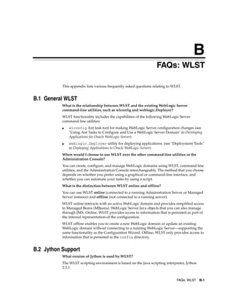 B
FAQs: WLST B-1
BFAQs: WLST
This appendix lists various frequently asked questions relating to WLST.
B.1 General WLST
What is the relationship between WLST and the existing WebLogic Server
command-line utilities, such as wlconfig and weblogic.Deployer?
WLST functionality includes the capabilities of the following WebLogic Server
command-line utilities:
■ wlconfig Ant task tool for making WebLogic Server configuration changes (see
"Using Ant Tasks to Configure and Use a WebLogic Server Domain" in Developing
Applications for Oracle WebLogic Server)
■ weblogic.Deployer utility for deploying applications. (see "Deployment Tools"
in Deploying Applications to Oracle WebLogic Server)
When would I choose to use WLST over the other command-line utilities or the
Administration Console?
You can create, configure, and manage WebLogic domains using WLST, command-line
utilities, and the Administration Console interchangeably. The method that you choose
depends on whether you prefer using a graphical or command-line interface, and
whether you can automate your tasks by using a script.
What is the distinction between WLST online and offline?
You can use WLST online (connected to a running Administration Server or Managed
Server instance) and offline (not connected to a running server).
WLST online interacts with an active WebLogic domain and provides simplified access
to Managed Beans (MBeans), WebLogic Server Java objects that you can also manage
through JMX. Online, WLST provides access to information that is persisted as part of
the internal representation of the configuration.
WLST offline enables you to create a new WebLogic domain or update an existing
WebLogic domain without connecting to a running WebLogic Server—supporting the
same functionality as the Configuration Wizard. Offline, WLST only provides access to
information that is persisted in the config directory.
B.2 Jython Support
What version of Jython is used by WLST?
The WLST scripting environment is based on the Java scripting interpreter, Jython
2.2.1.
 