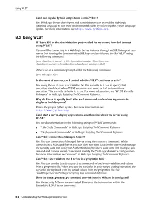Using WLST
B-2 Understanding the WebLogic Scripting Tool
Can I run regular Jython scripts from within WLST?
Yes. WebLogic Server developers and administrators can extend the WebLogic
scripting language to suit their environmental needs by following the Jython language
syntax. For more information, see http://www.jython.org.
B.3 Using WLST
If I have SSL or the administration port enabled for my server, how do I connect
using WLST?
If you will be connecting to a WebLogic Server instance through an SSL listen port on a
server that is using the demonstration SSL keys and certificates, invoke WLST using
the following command:
java -Dweblogic.security.SSL.ignoreHostnameVerification=true
-Dweblogic.security.TrustKeyStore=DemoTrust weblogic.WLST
Otherwise, at a command prompt, enter the following command:
java weblogic.WLST
In the event of an error, can I control whether WLST continues or exits?
Yes, using the exitonerror variable. Set this variable to true to specify that
execution should exit when WLST encounters an error, or false to continue
execution. This variable defaults to true. For more information, see "WLST Variable
Reference" in WebLogic Scripting Tool Command Reference.
Why do I have to specify (and) after each command, and enclose arguments in
single- or double-quotes?
This is the proper Jython syntax. For more information, see
http://www.jython.org.
Can I start a server, deploy applications, and then shut down the server using
WLST?
Yes, see documentation for the following groups of WLST commands:
■ "Life Cycle Commands" in WebLogic Scripting Tool Command Reference
■ "Deployment Commands" in WebLogic Scripting Tool Command Reference
Can WLST connect to a Managed Server?
Yes. You can connect to a Managed Server using the connect command. While
connected to a Managed Server, you can view run-time data for the server and manage
the security data that is in your Authentication provider's data store (for example, you
can add and remove users). You cannot modify the WebLogic domain's configuration.
For more information, see "connect" in WebLogic Scripting Tool Command Reference.
Can WLST use variables that I define in a properties file?
Yes. You can use the loadProperties command to load your variables and values
from a properties file. When you use the variables in your script, during execution, the
variables are replaced with the actual values from the properties file. See
"loadProperties" in WebLogic Scripting Tool Command Reference.
Does the configToScript command convert security MBeans in config.xml?
Yes, the security MBeans are converted. However, the information within the
Embedded LDAP is not converted.
 