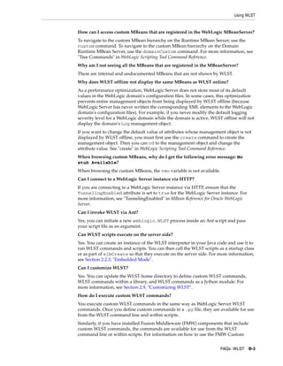 Using WLST
FAQs: WLST B-3
How can I access custom MBeans that are registered in the WebLogic MBeanServer?
To navigate to the custom MBean hierarchy on the Runtime MBean Server, use the
custom command. To navigate to the custom MBean hierarchy on the Domain
Runtime MBean Server, use the domainCustom command. For more information, see
"Tree Commands" in WebLogic Scripting Tool Command Reference.
Why am I not seeing all the MBeans that are registered in the MBeanServer?
There are internal and undocumented MBeans that are not shown by WLST.
Why does WLST offline not display the same MBeans as WLST online?
As a performance optimization, WebLogic Server does not store most of its default
values in the WebLogic domain's configuration files. In some cases, this optimization
prevents entire management objects from being displayed by WLST offline (because
WebLogic Server has never written the corresponding XML elements to the WebLogic
domain's configuration files). For example, if you never modify the default logging
severity level for a WebLogic domain while the domain is active, WLST offline will not
display the domain's Log management object.
If you want to change the default value of attributes whose management object is not
displayed by WLST offline, you must first use the create command to create the
management object. Then you can cd to the management object and change the
attribute value. See "create" in WebLogic Scripting Tool Command Reference.
When browsing custom MBeans, why do I get the following error message: No
stub Available?
When browsing the custom MBeans, the cmo variable is not available.
Can I connect to a WebLogic Server instance via HTTP?
If you are connecting to a WebLogic Server instance via HTTP, ensure that the
TunnelingEnabled attribute is set to true for the WebLogic Server instance. For
more information, see "TunnelingEnabled" in MBean Reference for Oracle WebLogic
Server.
Can I invoke WLST via Ant?
Yes, you can initiate a new weblogic.WLST process inside an Ant script and pass
your script file as an argument.
Can WLST scripts execute on the server side?
Yes. You can create an instance of the WLST interpreter in your Java code and use it to
run WLST commands and scripts. You can then call the WLST scripts as a startup class
or as part of ejbCreate so that they execute on the server side. For more information,
see Section 2.2.3, "Embedded Mode".
Can I customize WLST?
Yes. You can update the WLST home directory to define custom WLST commands,
WLST commands within a library, and WLST commands as a Jython module. For
more information, see Section 2.9, "Customizing WLST".
How do I execute custom WLST commands?
You execute custom WLST commands in the same way as WebLogic Server WLST
commands. Once you define custom commands in a .py file, they are available for use
from the WLST command line and within scripts.
Similarly, if you have installed Fusion Middleware (FMW) components that include
custom WLST commands, the commands are available for use from the WLST
command line or within scripts. For information on how to use the FMW Custom
 