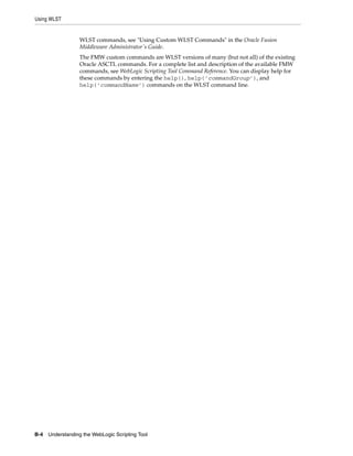 Using WLST
B-4 Understanding the WebLogic Scripting Tool
WLST commands, see "Using Custom WLST Commands" in the Oracle Fusion
Middleware Administrator's Guide.
The FMW custom commands are WLST versions of many (but not all) of the existing
Oracle ASCTL commands. For a complete list and description of the available FMW
commands, see WebLogic Scripting Tool Command Reference. You can display help for
these commands by entering the help(), help(’commandGroup’), and
help(’commandName’) commands on the WLST command line.
 