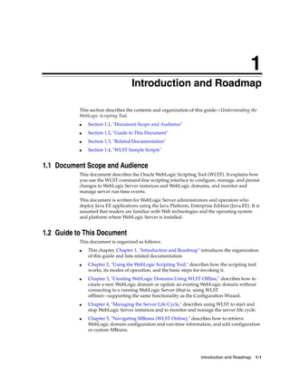 1
Introduction and Roadmap 1-1
1Introduction and Roadmap
This section describes the contents and organization of this guide—Understanding the
WebLogic Scripting Tool.
■ Section 1.1, "Document Scope and Audience"
■ Section 1.2, "Guide to This Document"
■ Section 1.3, "Related Documentation"
■ Section 1.4, "WLST Sample Scripts"
1.1 Document Scope and Audience
This document describes the Oracle WebLogic Scripting Tool (WLST). It explains how
you use the WLST command-line scripting interface to configure, manage, and persist
changes to WebLogic Server instances and WebLogic domains, and monitor and
manage server run-time events.
This document is written for WebLogic Server administrators and operators who
deploy Java EE applications using the Java Platform, Enterprise Edition (Java EE). It is
assumed that readers are familiar with Web technologies and the operating system
and platform where WebLogic Server is installed.
1.2 Guide to This Document
This document is organized as follows:
■ This chapter, Chapter 1, "Introduction and Roadmap" introduces the organization
of this guide and lists related documentation.
■ Chapter 2, "Using the WebLogic Scripting Tool," describes how the scripting tool
works, its modes of operation, and the basic steps for invoking it.
■ Chapter 3, "Creating WebLogic Domains Using WLST Offline," describes how to
create a new WebLogic domain or update an existing WebLogic domain without
connecting to a running WebLogic Server (that is, using WLST
offline)—supporting the same functionality as the Configuration Wizard.
■ Chapter 4, "Managing the Server Life Cycle," describes using WLST to start and
stop WebLogic Server instances and to monitor and manage the server life cycle.
■ Chapter 5, "Navigating MBeans (WLST Online)," describes how to retrieve
WebLogic domain configuration and run-time information, and edit configuration
or custom MBeans.
 