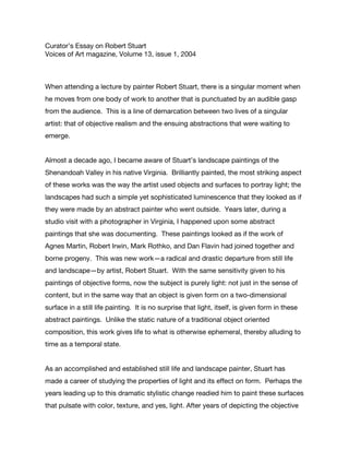 Curator’s Essay on Robert Stuart
Voices of Art magazine, Volume 13, issue 1, 2004
When attending a lecture by painter Robert Stuart, there is a singular moment when
he moves from one body of work to another that is punctuated by an audible gasp
from the audience. This is a line of demarcation between two lives of a singular
artist: that of objective realism and the ensuing abstractions that were waiting to
emerge.
Almost a decade ago, I became aware of Stuart’s landscape paintings of the
Shenandoah Valley in his native Virginia. Brilliantly painted, the most striking aspect
of these works was the way the artist used objects and surfaces to portray light; the
landscapes had such a simple yet sophisticated luminescence that they looked as if
they were made by an abstract painter who went outside. Years later, during a
studio visit with a photographer in Virginia, I happened upon some abstract
paintings that she was documenting. These paintings looked as if the work of
Agnes Martin, Robert Irwin, Mark Rothko, and Dan Flavin had joined together and
borne progeny. This was new work—a radical and drastic departure from still life
and landscape—by artist, Robert Stuart. With the same sensitivity given to his
paintings of objective forms, now the subject is purely light: not just in the sense of
content, but in the same way that an object is given form on a two-dimensional
surface in a still life painting. It is no surprise that light, itself, is given form in these
abstract paintings. Unlike the static nature of a traditional object oriented
composition, this work gives life to what is otherwise ephemeral, thereby alluding to
time as a temporal state.
As an accomplished and established still life and landscape painter, Stuart has
made a career of studying the properties of light and its effect on form. Perhaps the
years leading up to this dramatic stylistic change readied him to paint these surfaces
that pulsate with color, texture, and yes, light. After years of depicting the objective
 