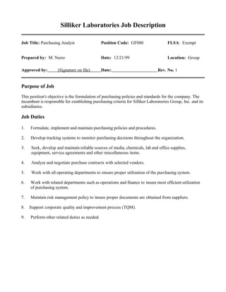 Silliker Laboratories Job Description
Job Title: Purchasing Analyst Position Code: GF080 FLSA: Exempt
Prepared by: M. Neetz Date: 12/21/99 Location: Group
Approved by: (Signature on file) Date: Rev. No. 1
Purpose of Job
This position's objective is the formulation of purchasing policies and standards for the company. The
incumbent is responsible for establishing purchasing criteria for Silliker Laboratories Group, Inc. and its
subsidiaries.
Job Duties
1. Formulate, implement and maintain purchasing policies and procedures.
2. Develop tracking systems to monitor purchasing decisions throughout the organization.
3. Seek, develop and maintain reliable sources of media, chemicals, lab and office supplies,
equipment, service agreements and other miscellaneous items.
4. Analyze and negotiate purchase contracts with selected vendors.
5. Work with all operating departments to ensure proper utilization of the purchasing system.
6. Work with related departments such as operations and finance to insure most efficient utilization
of purchasing system.
7. Maintain risk management policy to insure proper documents are obtained from suppliers.
8. Support corporate quality and improvement process (TQM).
9. Perform other related duties as needed.
 