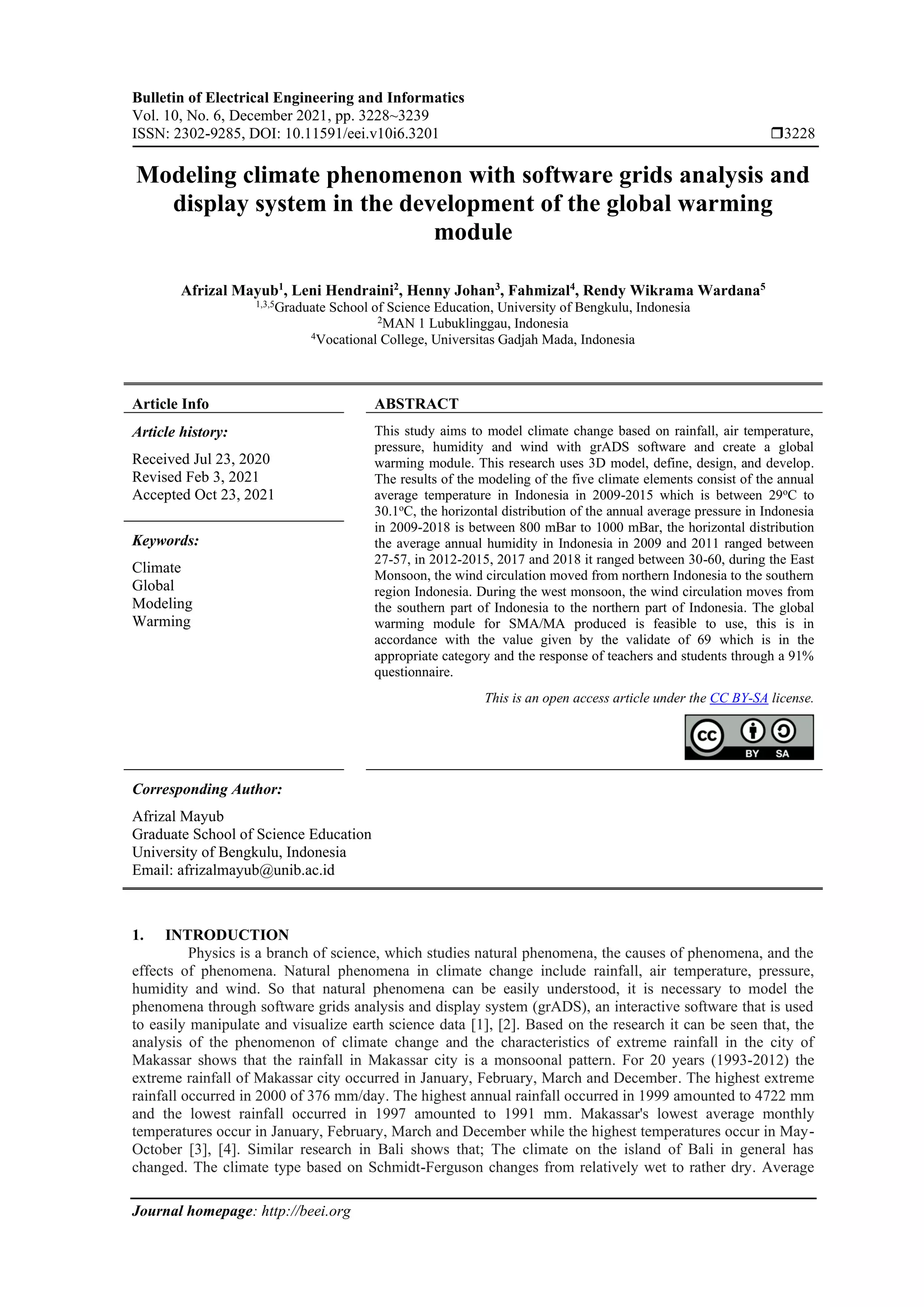 Bulletin of Electrical Engineering and Informatics
Vol. 10, No. 6, December 2021, pp. 3228~3239
ISSN: 2302-9285, DOI: 10.11591/eei.v10i6.3201 3228
Journal homepage: http://beei.org
Modeling climate phenomenon with software grids analysis and
display system in the development of the global warming
module
Afrizal Mayub1
, Leni Hendraini2
, Henny Johan3
, Fahmizal4
, Rendy Wikrama Wardana5
1,3,5
Graduate School of Science Education, University of Bengkulu, Indonesia
2
MAN 1 Lubuklinggau, Indonesia
4
Vocational College, Universitas Gadjah Mada, Indonesia
Article Info ABSTRACT
Article history:
Received Jul 23, 2020
Revised Feb 3, 2021
Accepted Oct 23, 2021
This study aims to model climate change based on rainfall, air temperature,
pressure, humidity and wind with grADS software and create a global
warming module. This research uses 3D model, define, design, and develop.
The results of the modeling of the five climate elements consist of the annual
average temperature in Indonesia in 2009-2015 which is between 29o
C to
30.1oC, the horizontal distribution of the annual average pressure in Indonesia
in 2009-2018 is between 800 mBar to 1000 mBar, the horizontal distribution
the average annual humidity in Indonesia in 2009 and 2011 ranged between
27-57, in 2012-2015, 2017 and 2018 it ranged between 30-60, during the East
Monsoon, the wind circulation moved from northern Indonesia to the southern
region Indonesia. During the west monsoon, the wind circulation moves from
the southern part of Indonesia to the northern part of Indonesia. The global
warming module for SMA/MA produced is feasible to use, this is in
accordance with the value given by the validate of 69 which is in the
appropriate category and the response of teachers and students through a 91%
questionnaire.
Keywords:
Climate
Global
Modeling
Warming
This is an open access article under the CC BY-SA license.
Corresponding Author:
Afrizal Mayub
Graduate School of Science Education
University of Bengkulu, Indonesia
Email: afrizalmayub@unib.ac.id
1. INTRODUCTION
Physics is a branch of science, which studies natural phenomena, the causes of phenomena, and the
effects of phenomena. Natural phenomena in climate change include rainfall, air temperature, pressure,
humidity and wind. So that natural phenomena can be easily understood, it is necessary to model the
phenomena through software grids analysis and display system (grADS), an interactive software that is used
to easily manipulate and visualize earth science data [1], [2]. Based on the research it can be seen that, the
analysis of the phenomenon of climate change and the characteristics of extreme rainfall in the city of
Makassar shows that the rainfall in Makassar city is a monsoonal pattern. For 20 years (1993-2012) the
extreme rainfall of Makassar city occurred in January, February, March and December. The highest extreme
rainfall occurred in 2000 of 376 mm/day. The highest annual rainfall occurred in 1999 amounted to 4722 mm
and the lowest rainfall occurred in 1997 amounted to 1991 mm. Makassar's lowest average monthly
temperatures occur in January, February, March and December while the highest temperatures occur in May-
October [3], [4]. Similar research in Bali shows that; The climate on the island of Bali in general has
changed. The climate type based on Schmidt-Ferguson changes from relatively wet to rather dry. Average
 