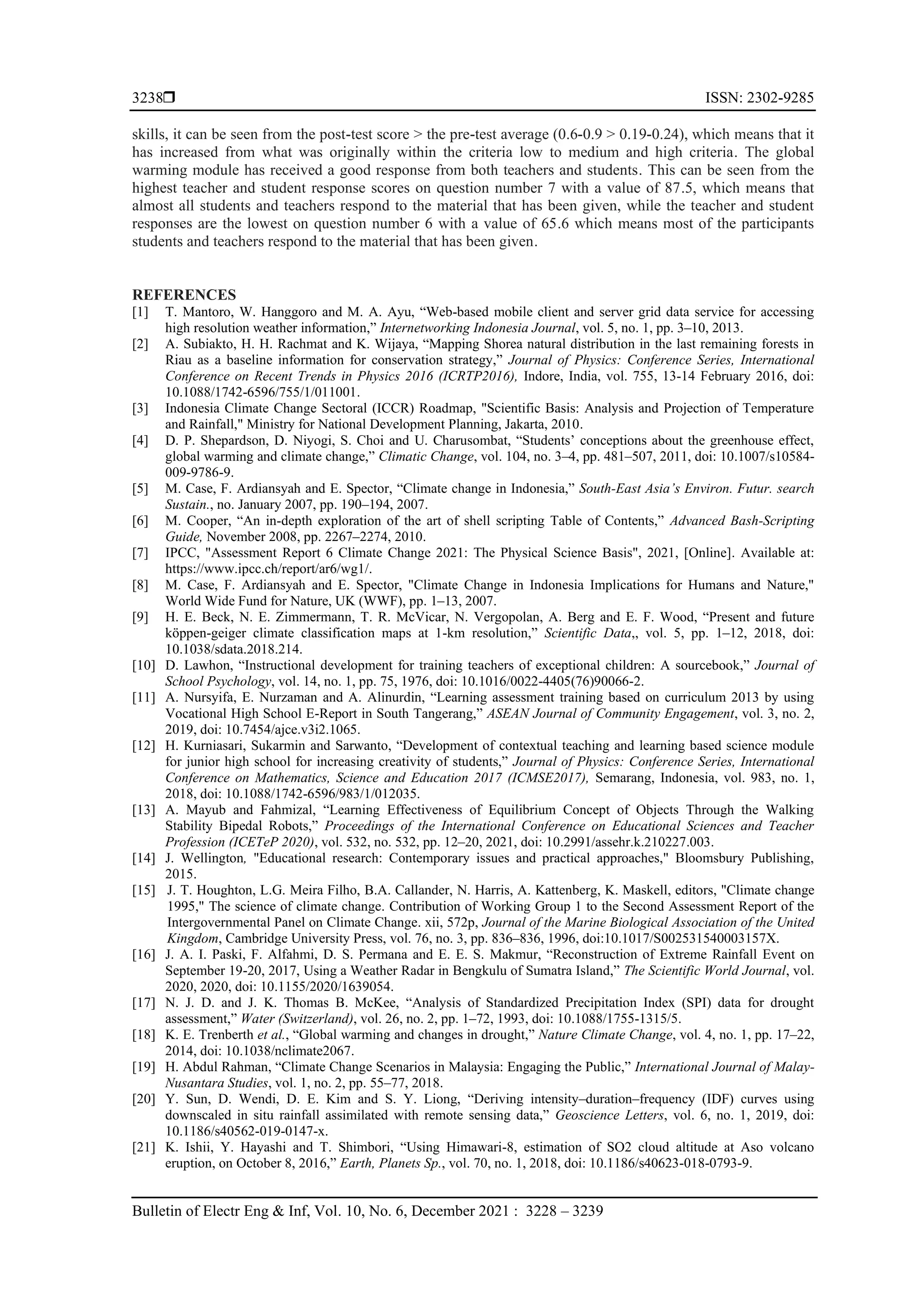  ISSN: 2302-9285
Bulletin of Electr Eng & Inf, Vol. 10, No. 6, December 2021 : 3228 – 3239
3238
skills, it can be seen from the post-test score > the pre-test average (0.6-0.9 > 0.19-0.24), which means that it
has increased from what was originally within the criteria low to medium and high criteria. The global
warming module has received a good response from both teachers and students. This can be seen from the
highest teacher and student response scores on question number 7 with a value of 87.5, which means that
almost all students and teachers respond to the material that has been given, while the teacher and student
responses are the lowest on question number 6 with a value of 65.6 which means most of the participants
students and teachers respond to the material that has been given.
REFERENCES
[1] T. Mantoro, W. Hanggoro and M. A. Ayu, “Web-based mobile client and server grid data service for accessing
high resolution weather information,” Internetworking Indonesia Journal, vol. 5, no. 1, pp. 3–10, 2013.
[2] A. Subiakto, H. H. Rachmat and K. Wijaya, “Mapping Shorea natural distribution in the last remaining forests in
Riau as a baseline information for conservation strategy,” Journal of Physics: Conference Series, International
Conference on Recent Trends in Physics 2016 (ICRTP2016), Indore, India, vol. 755, 13-14 February 2016, doi:
10.1088/1742-6596/755/1/011001.
[3] Indonesia Climate Change Sectoral (ICCR) Roadmap, "Scientific Basis: Analysis and Projection of Temperature
and Rainfall," Ministry for National Development Planning, Jakarta, 2010.
[4] D. P. Shepardson, D. Niyogi, S. Choi and U. Charusombat, “Students’ conceptions about the greenhouse effect,
global warming and climate change,” Climatic Change, vol. 104, no. 3–4, pp. 481–507, 2011, doi: 10.1007/s10584-
009-9786-9.
[5] M. Case, F. Ardiansyah and E. Spector, “Climate change in Indonesia,” South-East Asia’s Environ. Futur. search
Sustain., no. January 2007, pp. 190–194, 2007.
[6] M. Cooper, “An in-depth exploration of the art of shell scripting Table of Contents,” Advanced Bash-Scripting
Guide, November 2008, pp. 2267–2274, 2010.
[7] IPCC, "Assessment Report 6 Climate Change 2021: The Physical Science Basis", 2021, [Online]. Available at:
https://www.ipcc.ch/report/ar6/wg1/.
[8] M. Case, F. Ardiansyah and E. Spector, "Climate Change in Indonesia Implications for Humans and Nature,"
World Wide Fund for Nature, UK (WWF), pp. 1–13, 2007.
[9] H. E. Beck, N. E. Zimmermann, T. R. McVicar, N. Vergopolan, A. Berg and E. F. Wood, “Present and future
köppen-geiger climate classification maps at 1-km resolution,” Scientific Data,, vol. 5, pp. 1–12, 2018, doi:
10.1038/sdata.2018.214.
[10] D. Lawhon, “Instructional development for training teachers of exceptional children: A sourcebook,” Journal of
School Psychology, vol. 14, no. 1, pp. 75, 1976, doi: 10.1016/0022-4405(76)90066-2.
[11] A. Nursyifa, E. Nurzaman and A. Alinurdin, “Learning assessment training based on curriculum 2013 by using
Vocational High School E-Report in South Tangerang,” ASEAN Journal of Community Engagement, vol. 3, no. 2,
2019, doi: 10.7454/ajce.v3i2.1065.
[12] H. Kurniasari, Sukarmin and Sarwanto, “Development of contextual teaching and learning based science module
for junior high school for increasing creativity of students,” Journal of Physics: Conference Series, International
Conference on Mathematics, Science and Education 2017 (ICMSE2017), Semarang, Indonesia, vol. 983, no. 1,
2018, doi: 10.1088/1742-6596/983/1/012035.
[13] A. Mayub and Fahmizal, “Learning Effectiveness of Equilibrium Concept of Objects Through the Walking
Stability Bipedal Robots,” Proceedings of the International Conference on Educational Sciences and Teacher
Profession (ICETeP 2020), vol. 532, no. 532, pp. 12–20, 2021, doi: 10.2991/assehr.k.210227.003.
[14] J. Wellington, "Educational research: Contemporary issues and practical approaches," Bloomsbury Publishing,
2015.
[15] J. T. Houghton, L.G. Meira Filho, B.A. Callander, N. Harris, A. Kattenberg, K. Maskell, editors, "Climate change
1995," The science of climate change. Contribution of Working Group 1 to the Second Assessment Report of the
Intergovernmental Panel on Climate Change. xii, 572p, Journal of the Marine Biological Association of the United
Kingdom, Cambridge University Press, vol. 76, no. 3, pp. 836–836, 1996, doi:10.1017/S002531540003157X.
[16] J. A. I. Paski, F. Alfahmi, D. S. Permana and E. E. S. Makmur, “Reconstruction of Extreme Rainfall Event on
September 19-20, 2017, Using a Weather Radar in Bengkulu of Sumatra Island,” The Scientific World Journal, vol.
2020, 2020, doi: 10.1155/2020/1639054.
[17] N. J. D. and J. K. Thomas B. McKee, “Analysis of Standardized Precipitation Index (SPI) data for drought
assessment,” Water (Switzerland), vol. 26, no. 2, pp. 1–72, 1993, doi: 10.1088/1755-1315/5.
[18] K. E. Trenberth et al., “Global warming and changes in drought,” Nature Climate Change, vol. 4, no. 1, pp. 17–22,
2014, doi: 10.1038/nclimate2067.
[19] H. Abdul Rahman, “Climate Change Scenarios in Malaysia: Engaging the Public,” International Journal of Malay-
Nusantara Studies, vol. 1, no. 2, pp. 55–77, 2018.
[20] Y. Sun, D. Wendi, D. E. Kim and S. Y. Liong, “Deriving intensity–duration–frequency (IDF) curves using
downscaled in situ rainfall assimilated with remote sensing data,” Geoscience Letters, vol. 6, no. 1, 2019, doi:
10.1186/s40562-019-0147-x.
[21] K. Ishii, Y. Hayashi and T. Shimbori, “Using Himawari-8, estimation of SO2 cloud altitude at Aso volcano
eruption, on October 8, 2016,” Earth, Planets Sp., vol. 70, no. 1, 2018, doi: 10.1186/s40623-018-0793-9.
 