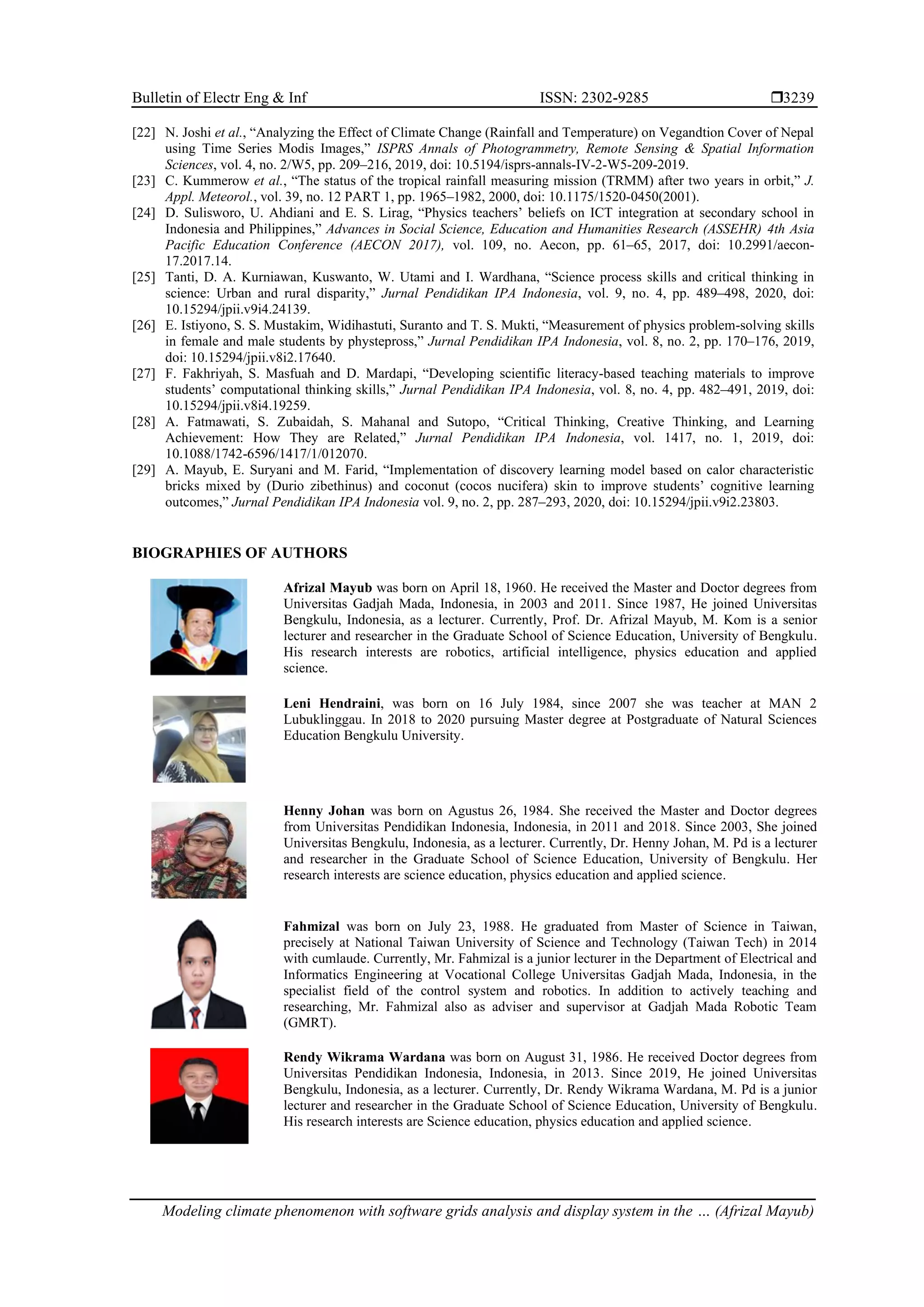 Bulletin of Electr Eng & Inf ISSN: 2302-9285 
Modeling climate phenomenon with software grids analysis and display system in the … (Afrizal Mayub)
3239
[22] N. Joshi et al., “Analyzing the Effect of Climate Change (Rainfall and Temperature) on Vegandtion Cover of Nepal
using Time Series Modis Images,” ISPRS Annals of Photogrammetry, Remote Sensing & Spatial Information
Sciences, vol. 4, no. 2/W5, pp. 209–216, 2019, doi: 10.5194/isprs-annals-IV-2-W5-209-2019.
[23] C. Kummerow et al., “The status of the tropical rainfall measuring mission (TRMM) after two years in orbit,” J.
Appl. Meteorol., vol. 39, no. 12 PART 1, pp. 1965–1982, 2000, doi: 10.1175/1520-0450(2001).
[24] D. Sulisworo, U. Ahdiani and E. S. Lirag, “Physics teachers’ beliefs on ICT integration at secondary school in
Indonesia and Philippines,” Advances in Social Science, Education and Humanities Research (ASSEHR) 4th Asia
Pacific Education Conference (AECON 2017), vol. 109, no. Aecon, pp. 61–65, 2017, doi: 10.2991/aecon-
17.2017.14.
[25] Tanti, D. A. Kurniawan, Kuswanto, W. Utami and I. Wardhana, “Science process skills and critical thinking in
science: Urban and rural disparity,” Jurnal Pendidikan IPA Indonesia, vol. 9, no. 4, pp. 489–498, 2020, doi:
10.15294/jpii.v9i4.24139.
[26] E. Istiyono, S. S. Mustakim, Widihastuti, Suranto and T. S. Mukti, “Measurement of physics problem-solving skills
in female and male students by phystepross,” Jurnal Pendidikan IPA Indonesia, vol. 8, no. 2, pp. 170–176, 2019,
doi: 10.15294/jpii.v8i2.17640.
[27] F. Fakhriyah, S. Masfuah and D. Mardapi, “Developing scientific literacy-based teaching materials to improve
students’ computational thinking skills,” Jurnal Pendidikan IPA Indonesia, vol. 8, no. 4, pp. 482–491, 2019, doi:
10.15294/jpii.v8i4.19259.
[28] A. Fatmawati, S. Zubaidah, S. Mahanal and Sutopo, “Critical Thinking, Creative Thinking, and Learning
Achievement: How They are Related,” Jurnal Pendidikan IPA Indonesia, vol. 1417, no. 1, 2019, doi:
10.1088/1742-6596/1417/1/012070.
[29] A. Mayub, E. Suryani and M. Farid, “Implementation of discovery learning model based on calor characteristic
bricks mixed by (Durio zibethinus) and coconut (cocos nucifera) skin to improve students’ cognitive learning
outcomes,” Jurnal Pendidikan IPA Indonesia vol. 9, no. 2, pp. 287–293, 2020, doi: 10.15294/jpii.v9i2.23803.
BIOGRAPHIES OF AUTHORS
Afrizal Mayub was born on April 18, 1960. He received the Master and Doctor degrees from
Universitas Gadjah Mada, Indonesia, in 2003 and 2011. Since 1987, He joined Universitas
Bengkulu, Indonesia, as a lecturer. Currently, Prof. Dr. Afrizal Mayub, M. Kom is a senior
lecturer and researcher in the Graduate School of Science Education, University of Bengkulu.
His research interests are robotics, artificial intelligence, physics education and applied
science.
Leni Hendraini, was born on 16 July 1984, since 2007 she was teacher at MAN 2
Lubuklinggau. In 2018 to 2020 pursuing Master degree at Postgraduate of Natural Sciences
Education Bengkulu University.
Henny Johan was born on Agustus 26, 1984. She received the Master and Doctor degrees
from Universitas Pendidikan Indonesia, Indonesia, in 2011 and 2018. Since 2003, She joined
Universitas Bengkulu, Indonesia, as a lecturer. Currently, Dr. Henny Johan, M. Pd is a lecturer
and researcher in the Graduate School of Science Education, University of Bengkulu. Her
research interests are science education, physics education and applied science.
Fahmizal was born on July 23, 1988. He graduated from Master of Science in Taiwan,
precisely at National Taiwan University of Science and Technology (Taiwan Tech) in 2014
with cumlaude. Currently, Mr. Fahmizal is a junior lecturer in the Department of Electrical and
Informatics Engineering at Vocational College Universitas Gadjah Mada, Indonesia, in the
specialist field of the control system and robotics. In addition to actively teaching and
researching, Mr. Fahmizal also as adviser and supervisor at Gadjah Mada Robotic Team
(GMRT).
Rendy Wikrama Wardana was born on August 31, 1986. He received Doctor degrees from
Universitas Pendidikan Indonesia, Indonesia, in 2013. Since 2019, He joined Universitas
Bengkulu, Indonesia, as a lecturer. Currently, Dr. Rendy Wikrama Wardana, M. Pd is a junior
lecturer and researcher in the Graduate School of Science Education, University of Bengkulu.
His research interests are Science education, physics education and applied science.
 