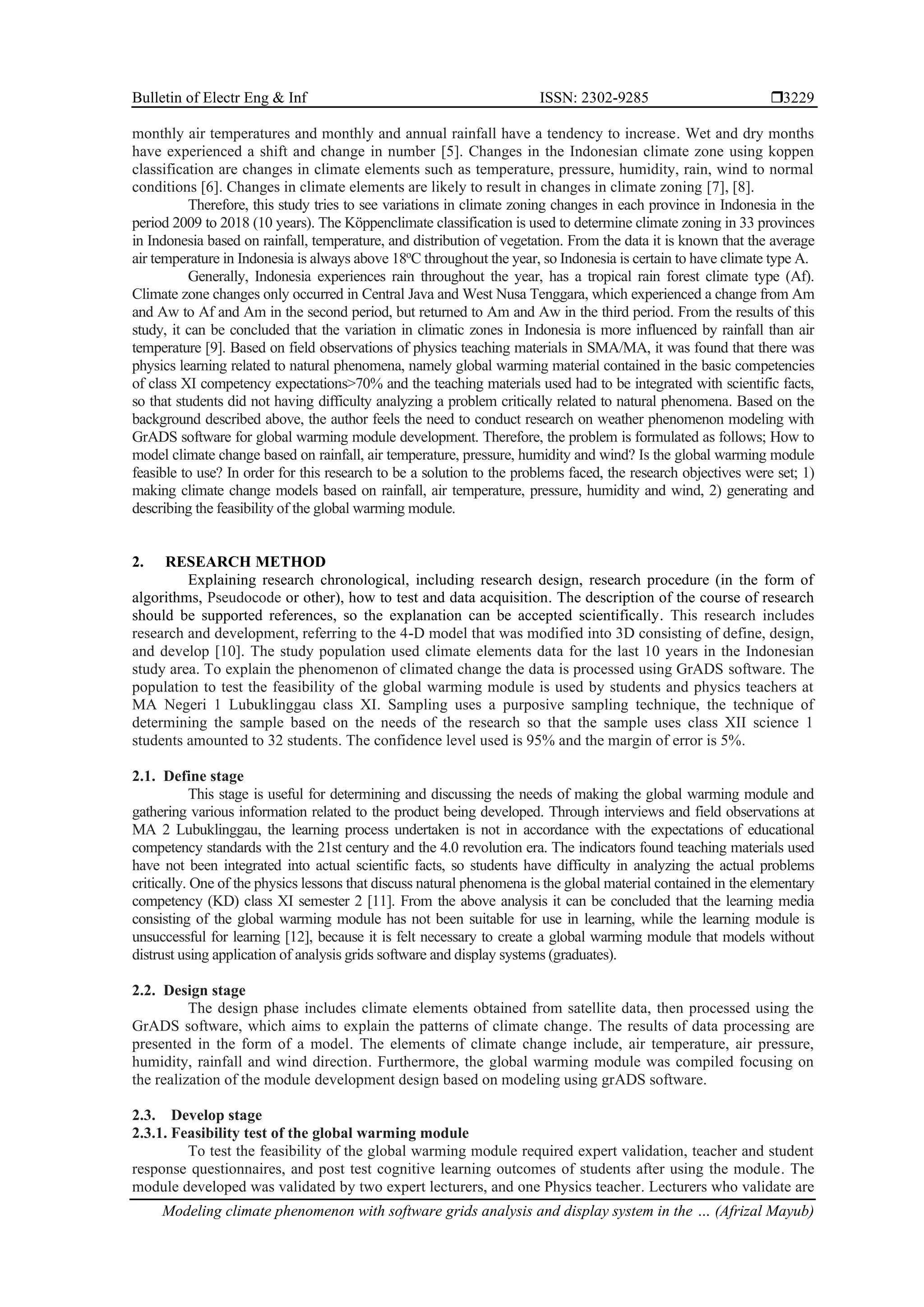 Bulletin of Electr Eng & Inf ISSN: 2302-9285 
Modeling climate phenomenon with software grids analysis and display system in the … (Afrizal Mayub)
3229
monthly air temperatures and monthly and annual rainfall have a tendency to increase. Wet and dry months
have experienced a shift and change in number [5]. Changes in the Indonesian climate zone using koppen
classification are changes in climate elements such as temperature, pressure, humidity, rain, wind to normal
conditions [6]. Changes in climate elements are likely to result in changes in climate zoning [7], [8].
Therefore, this study tries to see variations in climate zoning changes in each province in Indonesia in the
period 2009 to 2018 (10 years). The Köppenclimate classification is used to determine climate zoning in 33 provinces
in Indonesia based on rainfall, temperature, and distribution of vegetation. From the data it is known that the average
air temperature in Indonesia is always above 18o
C throughout the year, so Indonesia is certain to have climate type A.
Generally, Indonesia experiences rain throughout the year, has a tropical rain forest climate type (Af).
Climate zone changes only occurred in Central Java and West Nusa Tenggara, which experienced a change from Am
and Aw to Af and Am in the second period, but returned to Am and Aw in the third period. From the results of this
study, it can be concluded that the variation in climatic zones in Indonesia is more influenced by rainfall than air
temperature [9]. Based on field observations of physics teaching materials in SMA/MA, it was found that there was
physics learning related to natural phenomena, namely global warming material contained in the basic competencies
of class XI competency expectations>70% and the teaching materials used had to be integrated with scientific facts,
so that students did not having difficulty analyzing a problem critically related to natural phenomena. Based on the
background described above, the author feels the need to conduct research on weather phenomenon modeling with
GrADS software for global warming module development. Therefore, the problem is formulated as follows; How to
model climate change based on rainfall, air temperature, pressure, humidity and wind? Is the global warming module
feasible to use? In order for this research to be a solution to the problems faced, the research objectives were set; 1)
making climate change models based on rainfall, air temperature, pressure, humidity and wind, 2) generating and
describing the feasibility of the global warming module.
2. RESEARCH METHOD
Explaining research chronological, including research design, research procedure (in the form of
algorithms, Pseudocode or other), how to test and data acquisition. The description of the course of research
should be supported references, so the explanation can be accepted scientifically. This research includes
research and development, referring to the 4-D model that was modified into 3D consisting of define, design,
and develop [10]. The study population used climate elements data for the last 10 years in the Indonesian
study area. To explain the phenomenon of climated change the data is processed using GrADS software. The
population to test the feasibility of the global warming module is used by students and physics teachers at
MA Negeri 1 Lubuklinggau class XI. Sampling uses a purposive sampling technique, the technique of
determining the sample based on the needs of the research so that the sample uses class XII science 1
students amounted to 32 students. The confidence level used is 95% and the margin of error is 5%.
2.1. Define stage
This stage is useful for determining and discussing the needs of making the global warming module and
gathering various information related to the product being developed. Through interviews and field observations at
MA 2 Lubuklinggau, the learning process undertaken is not in accordance with the expectations of educational
competency standards with the 21st century and the 4.0 revolution era. The indicators found teaching materials used
have not been integrated into actual scientific facts, so students have difficulty in analyzing the actual problems
critically. One of the physics lessons that discuss natural phenomena is the global material contained in the elementary
competency (KD) class XI semester 2 [11]. From the above analysis it can be concluded that the learning media
consisting of the global warming module has not been suitable for use in learning, while the learning module is
unsuccessful for learning [12], because it is felt necessary to create a global warming module that models without
distrust using application of analysis grids software and display systems (graduates).
2.2. Design stage
The design phase includes climate elements obtained from satellite data, then processed using the
GrADS software, which aims to explain the patterns of climate change. The results of data processing are
presented in the form of a model. The elements of climate change include, air temperature, air pressure,
humidity, rainfall and wind direction. Furthermore, the global warming module was compiled focusing on
the realization of the module development design based on modeling using grADS software.
2.3. Develop stage
2.3.1. Feasibility test of the global warming module
To test the feasibility of the global warming module required expert validation, teacher and student
response questionnaires, and post test cognitive learning outcomes of students after using the module. The
module developed was validated by two expert lecturers, and one Physics teacher. Lecturers who validate are
 
