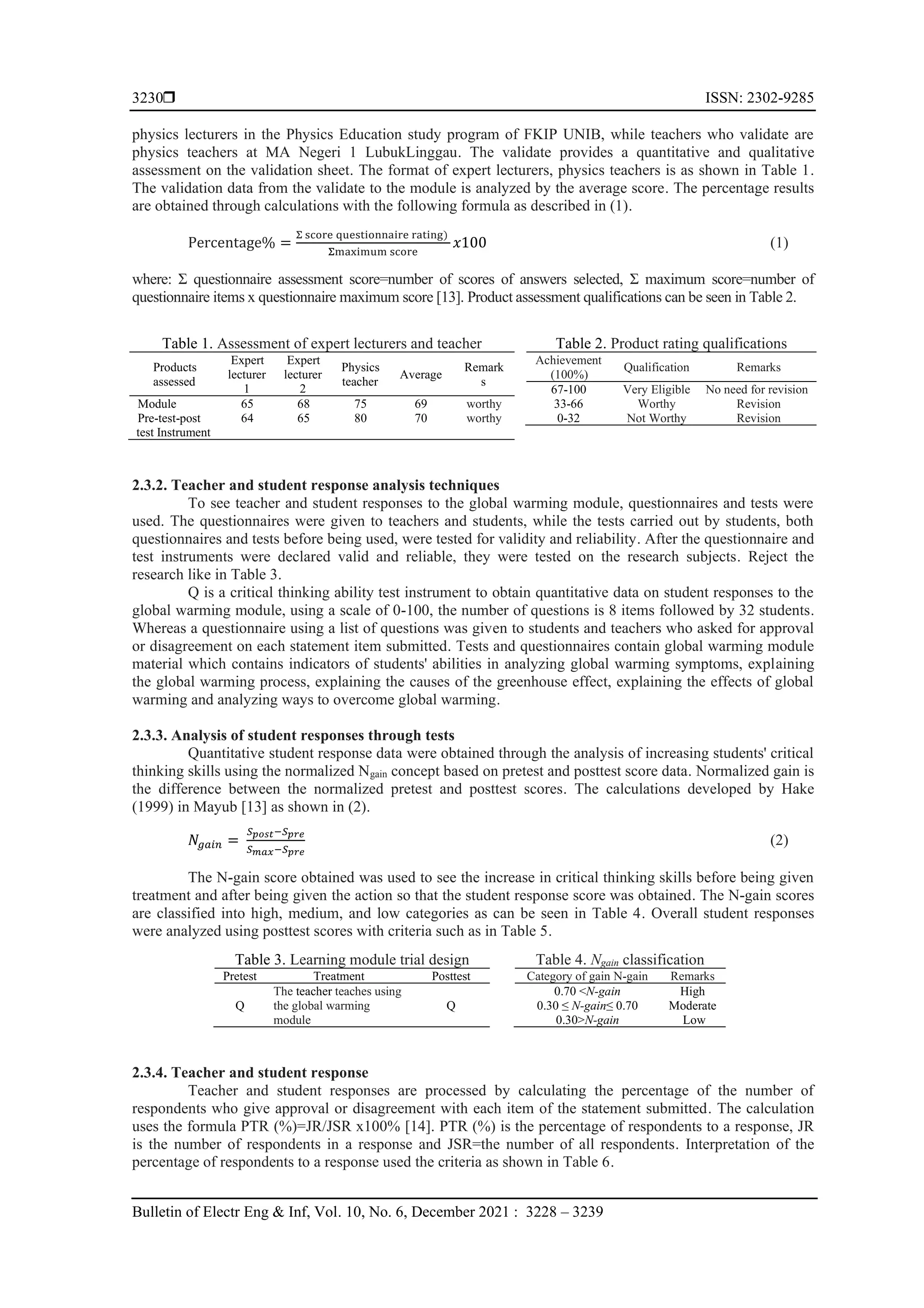  ISSN: 2302-9285
Bulletin of Electr Eng & Inf, Vol. 10, No. 6, December 2021 : 3228 – 3239
3230
physics lecturers in the Physics Education study program of FKIP UNIB, while teachers who validate are
physics teachers at MA Negeri 1 LubukLinggau. The validate provides a quantitative and qualitative
assessment on the validation sheet. The format of expert lecturers, physics teachers is as shown in Table 1.
The validation data from the validate to the module is analyzed by the average score. The percentage results
are obtained through calculations with the following formula as described in (1).
Percentage% =
Σ score questionnaire rating)
Σmaximum score
𝑥100 (1)
where: Σ questionnaire assessment score=number of scores of answers selected, Σ maximum score=number of
questionnaire items x questionnaire maximum score [13]. Product assessment qualifications can be seen in Table 2.
Table 1. Assessment of expert lecturers and teacher
Products
assessed
Expert
lecturer
1
Expert
lecturer
2
Physics
teacher
Average
Remark
s
Module 65 68 75 69 worthy
Pre-test-post
test Instrument
64 65 80 70 worthy
Table 2. Product rating qualifications
Achievement
(100%)
Qualification Remarks
67-100 Very Eligible No need for revision
33-66 Worthy Revision
0-32 Not Worthy Revision
2.3.2. Teacher and student response analysis techniques
To see teacher and student responses to the global warming module, questionnaires and tests were
used. The questionnaires were given to teachers and students, while the tests carried out by students, both
questionnaires and tests before being used, were tested for validity and reliability. After the questionnaire and
test instruments were declared valid and reliable, they were tested on the research subjects. Reject the
research like in Table 3.
Q is a critical thinking ability test instrument to obtain quantitative data on student responses to the
global warming module, using a scale of 0-100, the number of questions is 8 items followed by 32 students.
Whereas a questionnaire using a list of questions was given to students and teachers who asked for approval
or disagreement on each statement item submitted. Tests and questionnaires contain global warming module
material which contains indicators of students' abilities in analyzing global warming symptoms, explaining
the global warming process, explaining the causes of the greenhouse effect, explaining the effects of global
warming and analyzing ways to overcome global warming.
2.3.3. Analysis of student responses through tests
Quantitative student response data were obtained through the analysis of increasing students' critical
thinking skills using the normalized Ngain concept based on pretest and posttest score data. Normalized gain is
the difference between the normalized pretest and posttest scores. The calculations developed by Hake
(1999) in Mayub [13] as shown in (2).
𝑁𝑔𝑎𝑖𝑛 =
𝑆𝑝𝑜𝑠𝑡−𝑆𝑝𝑟𝑒
𝑆𝑚𝑎𝑥−𝑆𝑝𝑟𝑒
(2)
The N-gain score obtained was used to see the increase in critical thinking skills before being given
treatment and after being given the action so that the student response score was obtained. The N-gain scores
are classified into high, medium, and low categories as can be seen in Table 4. Overall student responses
were analyzed using posttest scores with criteria such as in Table 5.
Table 3. Learning module trial design
Pretest Treatment Posttest
Q
The teacher teaches using
the global warming
module
Q
Table 4. Ngain classification
Category of gain N-gain Remarks
0.70 <N-gain High
0.30 ≤ N-gain≤ 0.70 Moderate
0.30>N-gain Low
2.3.4. Teacher and student response
Teacher and student responses are processed by calculating the percentage of the number of
respondents who give approval or disagreement with each item of the statement submitted. The calculation
uses the formula PTR (%)=JR/JSR x100% [14]. PTR (%) is the percentage of respondents to a response, JR
is the number of respondents in a response and JSR=the number of all respondents. Interpretation of the
percentage of respondents to a response used the criteria as shown in Table 6.
 