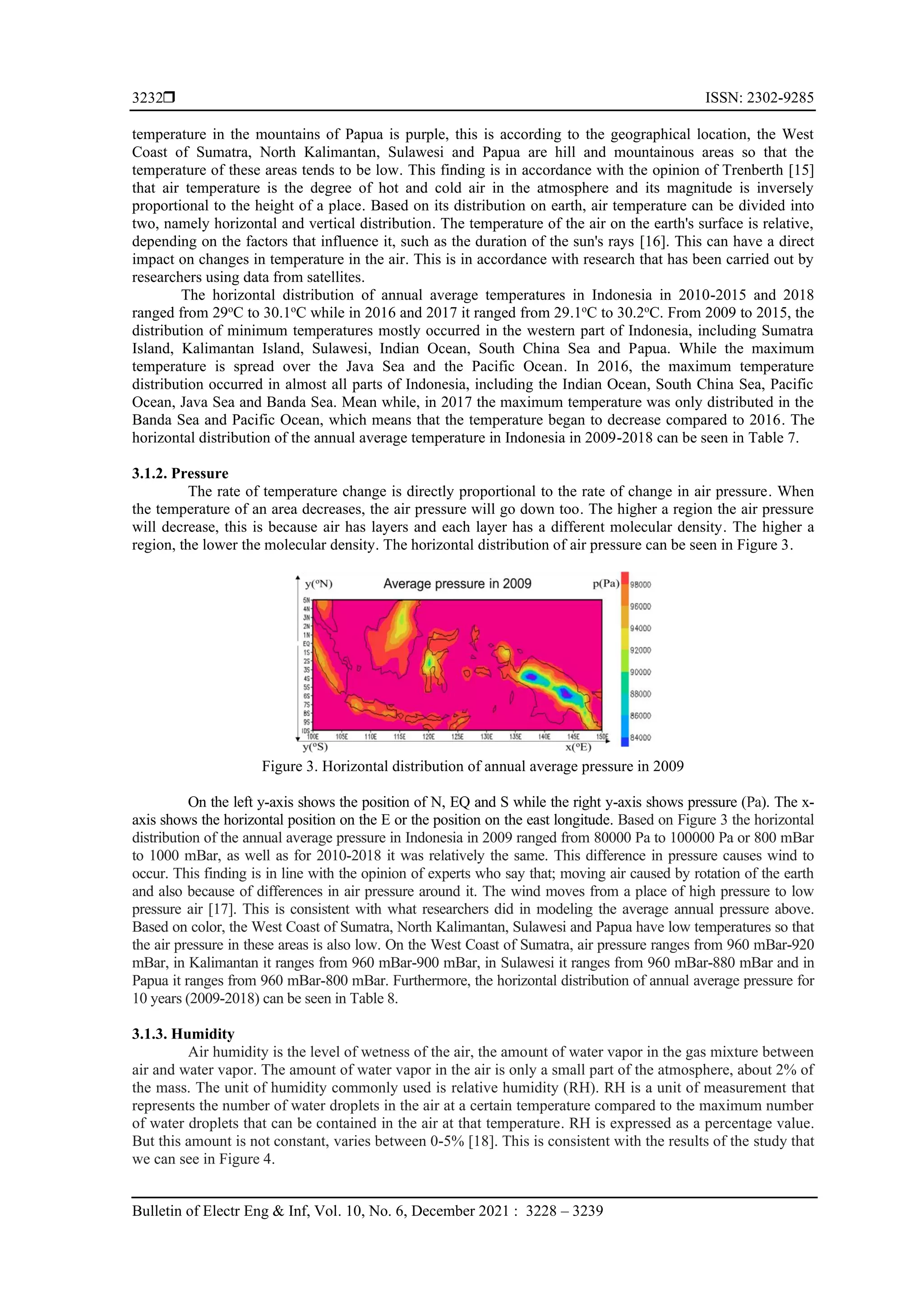  ISSN: 2302-9285
Bulletin of Electr Eng & Inf, Vol. 10, No. 6, December 2021 : 3228 – 3239
3232
temperature in the mountains of Papua is purple, this is according to the geographical location, the West
Coast of Sumatra, North Kalimantan, Sulawesi and Papua are hill and mountainous areas so that the
temperature of these areas tends to be low. This finding is in accordance with the opinion of Trenberth [15]
that air temperature is the degree of hot and cold air in the atmosphere and its magnitude is inversely
proportional to the height of a place. Based on its distribution on earth, air temperature can be divided into
two, namely horizontal and vertical distribution. The temperature of the air on the earth's surface is relative,
depending on the factors that influence it, such as the duration of the sun's rays [16]. This can have a direct
impact on changes in temperature in the air. This is in accordance with research that has been carried out by
researchers using data from satellites.
The horizontal distribution of annual average temperatures in Indonesia in 2010-2015 and 2018
ranged from 29o
C to 30.1o
C while in 2016 and 2017 it ranged from 29.1o
C to 30.2o
C. From 2009 to 2015, the
distribution of minimum temperatures mostly occurred in the western part of Indonesia, including Sumatra
Island, Kalimantan Island, Sulawesi, Indian Ocean, South China Sea and Papua. While the maximum
temperature is spread over the Java Sea and the Pacific Ocean. In 2016, the maximum temperature
distribution occurred in almost all parts of Indonesia, including the Indian Ocean, South China Sea, Pacific
Ocean, Java Sea and Banda Sea. Mean while, in 2017 the maximum temperature was only distributed in the
Banda Sea and Pacific Ocean, which means that the temperature began to decrease compared to 2016. The
horizontal distribution of the annual average temperature in Indonesia in 2009-2018 can be seen in Table 7.
3.1.2. Pressure
The rate of temperature change is directly proportional to the rate of change in air pressure. When
the temperature of an area decreases, the air pressure will go down too. The higher a region the air pressure
will decrease, this is because air has layers and each layer has a different molecular density. The higher a
region, the lower the molecular density. The horizontal distribution of air pressure can be seen in Figure 3.
Figure 3. Horizontal distribution of annual average pressure in 2009
On the left y-axis shows the position of N, EQ and S while the right y-axis shows pressure (Pa). The x-
axis shows the horizontal position on the E or the position on the east longitude. Based on Figure 3 the horizontal
distribution of the annual average pressure in Indonesia in 2009 ranged from 80000 Pa to 100000 Pa or 800 mBar
to 1000 mBar, as well as for 2010-2018 it was relatively the same. This difference in pressure causes wind to
occur. This finding is in line with the opinion of experts who say that; moving air caused by rotation of the earth
and also because of differences in air pressure around it. The wind moves from a place of high pressure to low
pressure air [17]. This is consistent with what researchers did in modeling the average annual pressure above.
Based on color, the West Coast of Sumatra, North Kalimantan, Sulawesi and Papua have low temperatures so that
the air pressure in these areas is also low. On the West Coast of Sumatra, air pressure ranges from 960 mBar-920
mBar, in Kalimantan it ranges from 960 mBar-900 mBar, in Sulawesi it ranges from 960 mBar-880 mBar and in
Papua it ranges from 960 mBar-800 mBar. Furthermore, the horizontal distribution of annual average pressure for
10 years (2009-2018) can be seen in Table 8.
3.1.3. Humidity
Air humidity is the level of wetness of the air, the amount of water vapor in the gas mixture between
air and water vapor. The amount of water vapor in the air is only a small part of the atmosphere, about 2% of
the mass. The unit of humidity commonly used is relative humidity (RH). RH is a unit of measurement that
represents the number of water droplets in the air at a certain temperature compared to the maximum number
of water droplets that can be contained in the air at that temperature. RH is expressed as a percentage value.
But this amount is not constant, varies between 0-5% [18]. This is consistent with the results of the study that
we can see in Figure 4.
 
