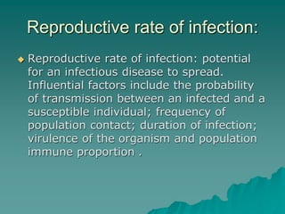 Reproductive rate of infection:
 Reproductive rate of infection: potential
for an infectious disease to spread.
Influential factors include the probability
of transmission between an infected and a
susceptible individual; frequency of
population contact; duration of infection;
virulence of the organism and population
immune proportion .
 