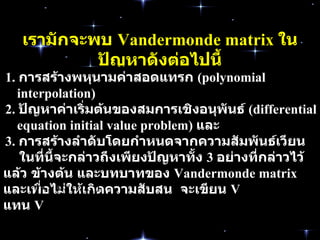 เรามักจะพบ   Vandermonde matrix  ในปัญหาดังต่อไปนี้ 1.  การสร้างพหุนามค่าสอดแทรก   (polynomial interpolation)  2 .  ปัญหาค่าเริ่มต้นของ สมการเชิงอนุพันธ์   (differential equation initial value problem)  และ   3.  การสร้างลำดับโดยกำหนดจากความสัมพันธ์เวียนบังเกิด   (recursively defined sequences)  ในที่นี้จะกล่าวถึงเพียงปัญหาทั้ง   3  อย่างที่กล่าวไว้แล้ว   ข้างต้น   และบทบาทของ   Vandermonde matrix  และเพื่อไม่ให้เกิดความสับสน  จะเขียน   V  แทน   V 