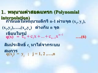 1.  พหุนามค่าสอดแทรก   (Polynomial interpolation) กำหนดให้พหุนามดีกรี   n-1   ผ่านจุด   (x 1 , y 1 ), (x 2 ,y 2 ),….,(x n ,y n )  ต่างกัน   n  จุด   เขียนในรูป q(x)  =       ….(6) สัมประสิทธิ์   c i   หาได้จากระบบสมการ q(x j )  =  y j   ;  j = 1, 2 ,…,n 