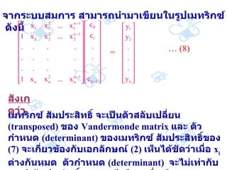 จากระบบสมการ   สามารถนำมาเขียนในรูปเมทริกซ์   ดังนี้ = …  (8) สังเกตว่า   เมทริกซ์   สัมประสิทธิ์   จะเป็นตัวสลับเปลี่ยน   (transposed)  ของ   Vandermonde matrix  และ   ตัวกำหนด   (determinant)  ของเมทริกซ์   สัมประสิทธิ์ของ   (7)  จะเกี่ยวข้องกับเอกลักษณ์   (2)  เห็นได้ชัดว่าเมื่อ   x i  ต่างกันหมด   ตัวกำหนด   (determinant)  จะไม่เท่ากับศูนย์   สัมประสิทธิ์ของ   q  มีเพียงหนึ่งเดียว   