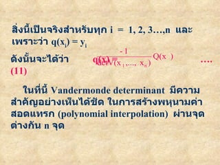 สิ่งนี้เป็นจริงสำหรับทุก   i  =  1, 2, 3…,n   และเพราะว่า   q(x i ) = y i ดังนั้นจะได้ว่า   q(x) =   ….(11) ในที่นี้   Vandermonde determinant  มีความสำคัญอย่างเห็นได้ชัด   ในการสร้างพหุนามค่าสอดแทรก   (polynomial interpolation)  ผ่านจุดต่างกัน   n  จุด 
