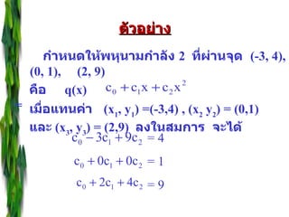 กำหนดให้พหุนามกำลัง   2   ที่ผ่านจุด   (-3, 4), (0, 1),  (2, 9)  ตัวอย่าง คือ   q(x)  =  เมื่อแทนค่า   (x 1 , y 1 ) =(-3,4) , (x 2  y 2 ) = (0,1)  และ   (x 3 , y 3 ) = (2,9)  ลงในสมการ  จะได้ = 4 = 1 = 9 