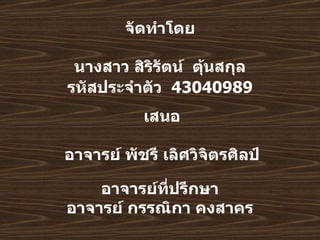     จัดทำโดย   นางสาว   สิริรัตน์   ตุ้นสกุล รหัสประจำตัว   43040989     อาจารย์ที่ปรึกษา อาจารย์   กรรณิกา   คงสาคร   เสนอ อาจารย์ พัชรี เลิศวิจิตรศิลป์ 