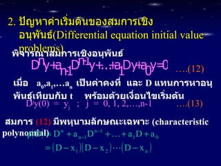 2.  ปัญหาค่าเริ่มต้นของสมการเชิงอนุพันธ์ (Differential equation initial value problems) พิจารณาสมการเชิงอนุพันธ์ … .(12)   เมื่อ   a 0 ,a 1 ,…a n  เป็นค่าคงที่   และ   D  แทนการหาอนุพันธุ์เทียบกับ   t  พร้อมด้วยเงื่อนไขเริ่มต้น D j y(0)  =  y j   ;  j  =  0, 1, 2,…,n-1   ….(13)   สมการ   (12)   มีพหุนามลักษณะเฉพาะ   ( characteristic polynomial) 