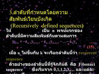 3. ลำดับที่กำหนดโดยความสัมพันธ์เวียนบังเกิด   (Recursively  defined sequences ) ให้   เป็น   n  พจน์แรกของลำดับที่มีความสัมพันธ์กันตามสมการ … . (15)  เมื่อ   a i   ไม่ขึ้นกับ   k  จะเรียกลำดับนี้ว่า   recurrent  sequence ตัวอย่างของลำดับนี้ที่รู้จักกันดี   คือ   Fibonaci  sequence  ซึ่งเริ่มจาก   0,1,1,2,3,…  และแต่ละพจน์จะเป็นผลรวมของ   2  พจน์   ที่อยู่ข้างหน้า 