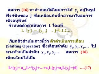 สมการ   ( 16 )   หาคำตอบได้โดยการให้   y j   อยู่ในรูปฟังก์ชันของ   j  ซึ่งเหมือนกับที่กล่าวมาในสมการเชิงอนุพันธ์ กำหนดตัวดำเนินการ   L  โดยที่   L  {y j }  =  {y j+1 }  ,  j=0,1,2,…   เรียกตัวดำเนินการนี้ว่า  ตัวดำเนินการเลื่อน   (Shifting Operator)  ซึ่งเลื่อนลำดับ   y 0 , y 1 , y 2 ,…  ไปทางซ้ายเป็นลำดับ   y 1 , y 2 , y 3 ,…  สมการ   (16)   เขียนใหม่ได้เป็น   L n {y j }+ a n-1 L n-1 {y j }+…+a 1 L{y j }+a 0 L{y j }={0}    ….(17) 