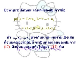 ซึ่งพหุนามลักษณะเฉพาะของสมการคือ     p(L)  =  L n +a n-1 L n-1 +…+  a 0     =  (L-x 1 )(L-x 2 )…(L-x n )   ถ้า   x 1 , x 2 ,…, x n   ต่างกันหมด   ผลรวมเชิงเส้นทั้งหมดของลำดับนี้   จะเป็นผลเฉลยของสมการ   (17)   ดังนั้นผลเฉลยทั่วไปของ   (17)   คือ     