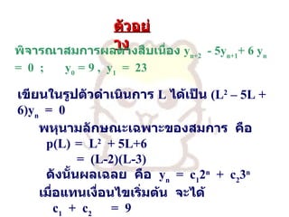 ตัวอย่าง   พิจารณาสมการผลต่างสืบเนื่อง   y n+2   - 5y n+1 + 6 y n   =  0  ;  y 0   =   9 ,  y 1   =  23 เขียนในรูปตัวดำเนินการ   L  ได้เป็น   (L 2  – 5L + 6)y n   =  0 พหุนามลักษณะเฉพาะของสมการ   คือ p(L)  =  L 2   + 5L+6   =  (L-2)(L-3) ดังนั้นผลเฉลย   คือ   y n   =  c 1 2 n   +  c 2 3 n เมื่อแทนเงื่อนไขเริ่มต้น   จะได้   c 1   +  c 2   =  9   2c 1   +3c 2   =  23 