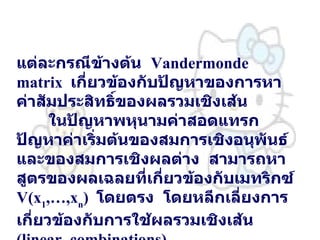 แต่ละกรณีข้างต้น   Vandermonde  matrix  เกี่ยวข้องกับปัญหาของการหาค่าสัมประสิทธิ์ของผลรวมเชิงเส้น   ในปัญหาพหุนามค่าสอดแทรก   ปัญหาค่าเริ่มต้นของสมการเชิงอนุพันธ์   และของสมการเชิงผลต่าง   สามารถหาสูตรของผลเฉลยที่เกี่ยวข้องกับเมทริกซ์   V(x 1 ,…,x n )  โดยตรง   โดยหลีกเลี่ยงการเกี่ยวข้องกับการใช้ผลรวมเชิงเส้น   (linear  combinations)  