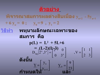 ตัวอย่าง   พิจารณาสมการผลต่างสืบเนื่อง   y n+2   - 5y n+1  + 6 y n  =  0 ;  y 0   =   9  ,  y 1  = 2 วิธีทำ   พหุนามลักษณะเฉพาะของสมการ   คือ p(L)  =  L 2   + 5L+6 =  (L-2)(L-3) ดังนั้น     กำหนดให้   และ   