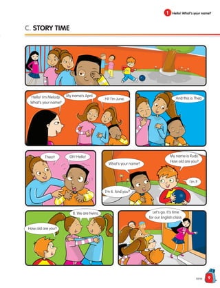 9
nine
1 Hello! What’s your name?
C. STORY TIME
Hello! I’m Melody.
What’s your name?
My name’s April.
Theo!!
Hi! I’m June. And this is Theo.
Oh! Hello!
What’s your name?
I’m 6. And you?
I’m 7.
My name is Rudy.
How old are you?
8. We are twins.
How old are you?
Let’s go. It’s time
for our English class.
133537 002-095 ING3_Students Book.indd 9 11/03/09 9:44:16
 