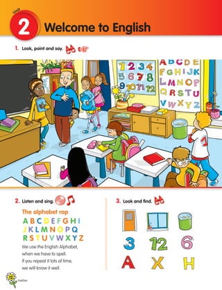 12
1. Look, point and say.
2. Listen and sing.
		
The alphabet rap
	
We use the English Alphabet,
when we have to spell.
If you repeat it lots of time,
we will know it well.
2 Welcome to English
twelve
3. Look and find.
A B C D E F G H I
J K L M N O P Q
R S T U V W X Y Z
Unit
133537 002-095 ING3_Students Book.indd 12 11/03/09 9:44:25
 