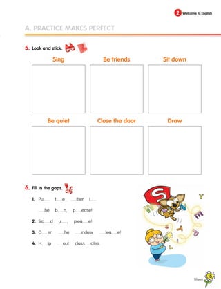A. PRACTICE MAKES PERFECT
5. Look and stick.
6. Fill in the gaps.
1. Pu t e itter i
		 he b n, p ease!
2. Sta d u , plea e!
3. O en he indow, lea e!
4. H lp our class ates.
fifteen
2 Welcome to English
Sing
Be quiet
Be friends
Close the door
Sit down
Draw
15
133537 002-095 ING3_Students Book.indd 15 11/03/09 9:44:30
 