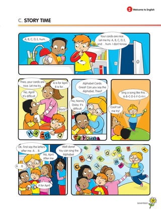 seventeen
2 Welcome to English
C. STORY TIME
A, B, C, D, E, hum…
Your cards are nice.
Let me try. A, B, C, D, E,
and… hum. I don’t know.
Theo, your cards are
nice. Let me try.
No, April!
It’s difficult.
Black!?
Alphabet Cards.
Great! Can you say the
Alphabet, Theo?
No, Nanny
Daisy. It’s
difficult.
Sing a song like this…
A-B-C-D-E-F-G-H-I.
Cool! Let
me try!
Ok. First say the letters
after me. A… B…
A for April.
No, April.
After me.
Well done!
You can sing the
Alphabet.
A… B…
A is for April.
B is for…
17
133537 002-095_Students Book.indd 17 12/03/09 16:35:48
 