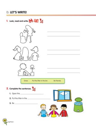 eigthteen
D. LET’S WRITE!
1. Look, read and write.
2. Complete the sentences.
1. Open the .
2. Put the litter in the .
3. Be .
Draw. Put the litter in the bin. Be friends.
18
133537 002-095 ING3_Students Book.indd 18 11/03/09 9:44:34
 