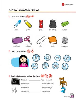 21
1. Listen, point and say.
2. Listen, colour and say.
3. Read, write the colour and say the rhyme.
		
The chair is . Please sit down!
		 The board is . Please come back!
		 Number 2 is . How old are you?
		 Number 5 is . Please write!
A. Practice makes perfect
3 So many books!
twenty-one
pen
pencil case
pencil
scissors
glue
ruler
schoolbag
book
rubber
sharpener
133537 002-095 ING3_Students Book.indd 21 11/03/09 9:44:44
 