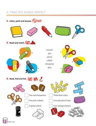 22
A. PRACTICE MAKES PERFECT
4. Listen, point and answer.
5. Read and match.
twenty-two
scissors
pen
pencil
rubber
sharpener
glue
Two red sharpeners.
Five pink rubbers.
A green pencil.
Three blue rulers.
A purple pencil case.
Four orange scissors.
6. Read, find and tick.
•
•
•
•
•
•
133537 002-095 ING3_Students Book.indd 22 11/03/09 9:44:46
 