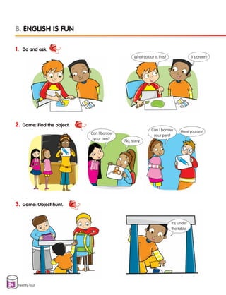 24 twenty-four
1. Do and ask.
2. Game: Find the object.
3. Game: Object hunt.
B. ENGLISH IS FUN
What colour is this?
Can I borrow
your pen?
Can I borrow
your pen?
It’s under
the table.
It’s green!
No, sorry.
Here you are!
133537 002-095 ING3_Students Book.indd 24 11/03/09 9:44:48
 