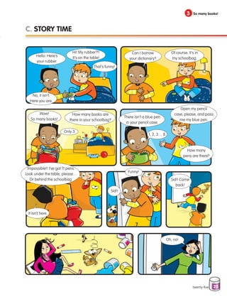 25
twenty-five
3 So many books!
C. STORY TIME
Hello. Here’s
your rubber.
No, it isn’t.
Here you are.
Wow!
So many books!
Only 3.
How many books are
there in your schoolbag?
There isn’t a blue pen
in your pencil case.
1, 2, 3… 8.
Hi! My rubber?!!
It’s on the table!
That’s funny!
Can I borrow
your dictionary?
Of course. It’s in
my schoolbag.
Open my pencil
case, please, and pass
me my blue pen.
How many
pens are there?
Impossible!! I’ve got 11 pens.
Look under the table, please…
Or behind the schoolbag.
It isn’t here.
Oh, no!
Sid!! Come
back!
Sid!!
Funny!
133537 002-095 ING3_Students Book.indd 25 11/03/09 9:44:50
 