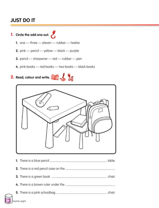 28
1. Circle the odd one out.
1. one — three — eleven — rubber — twelve
2. pink — pencil — yellow — black — purple
3. pencil — sharpener — red — rubber — pen
4. pink books — red books — two books — black books
twenty-eight
JUST DO IT
2. Read, colour and write.
1. There is a blue pencil table.
2. There is a red pencil case on the .
3. There is a green book chair.
4. There is a brown ruler under the .
5. There is a pink schoolbag chair.
133537 002-095 ING3_Students Book.indd 28 11/03/09 9:45:00
 