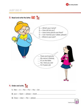 29
3. Read and write the letter.
twenty-nine
JUST DO IT
4. Order and write.
1. litter — in — the — Put — the — bin
2. your — Open — please — book
3. Close — door — the — please
3 So many books!
A — What’s your name?
B — How old are you?
C — How many pencils are there?
D — Can I borrow your rubber, please?
E — Where is your pen?
There are 8 pencils.
My name is Melody.
It’s on the table.
Yes. Here you are!
I’m 9 years old.
133537 002-095_Students Book.indd 29 12/03/09 16:37:30
 