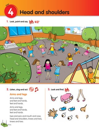 30
1. Look, point and say.
2. Listen, sing and act.
Arms and legs
Arms and legs,
and feet and hands,
feet and hands.
Arms and legs,
and feet and hands,
feet and hands.
Eyes and ears and mouth and nose,
head and shoulders, knees and toes,
knees and toes.
4 Head and shoulders
thirty
3. Look and find.
Unit
133537 002-095 ING3_Students Book.indd 30 11/03/09 9:45:03
 