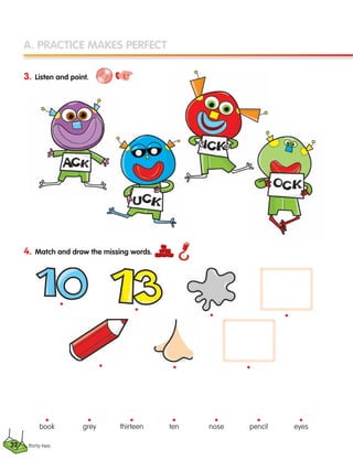 A. PRACTICE MAKES PERFECT
3. Listen and point.
4. Match and draw the missing words.
thirty-two
•
•
•
book
•
grey
•
thirteen
•
ten
•
nose
•
pencil
•
eyes
•
•
•
•
•
32
133537 002-095 ING3_Students Book.indd 32 11/03/09 9:45:05
 