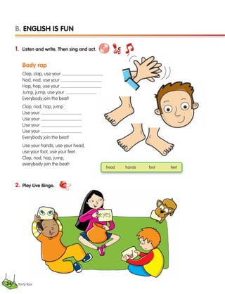 thirty-four
1. Listen and write. Then sing and act.
Body rap
Clap, clap, use your
Nod, nod, use your
Hop, hop, use your
Jump, jump, use your
Everybody join the beat!
Clap, nod, hop, jump
Use your
Use your
Use your
Use your
Everybody join the beat!
Use your hands, use your head,
use your foot, use your feet.
Clap, nod, hop, jump,
everybody join the beat!
2. Play Live Bingo.
B. ENGLISH IS FUN
head hands foot feet
34
133537 002-095 ING3_Students Book.indd 34 11/03/09 9:45:08
 