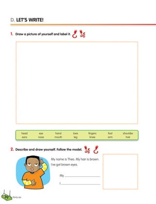 1. Draw a picture of yourself and label it.
thirty-six
D. LET’S WRITE!
2. Describe and draw yourself. Follow the model.
head eye hand toes fingers foot shoulder
ears nose mouth leg knee arm hair
My
I
My name is Theo. My hair is brown.
I’ve got brown eyes.
36
133537 002-095 ING3_Students Book.indd 36 11/03/09 9:45:11
 